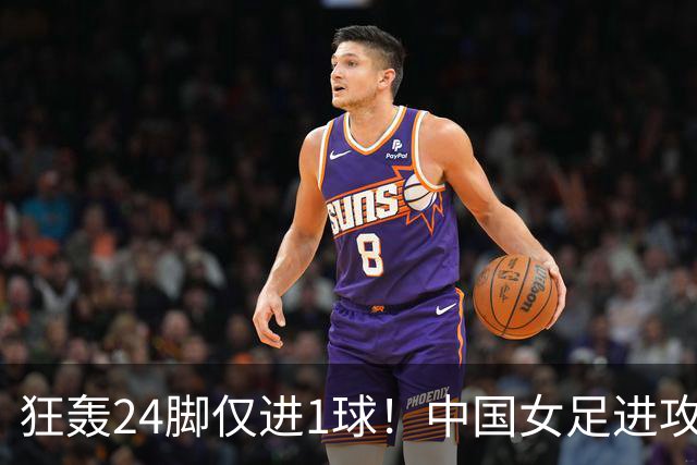狂轰24脚仅进1球！中国女足进攻效率堪忧无缘亚运连胜